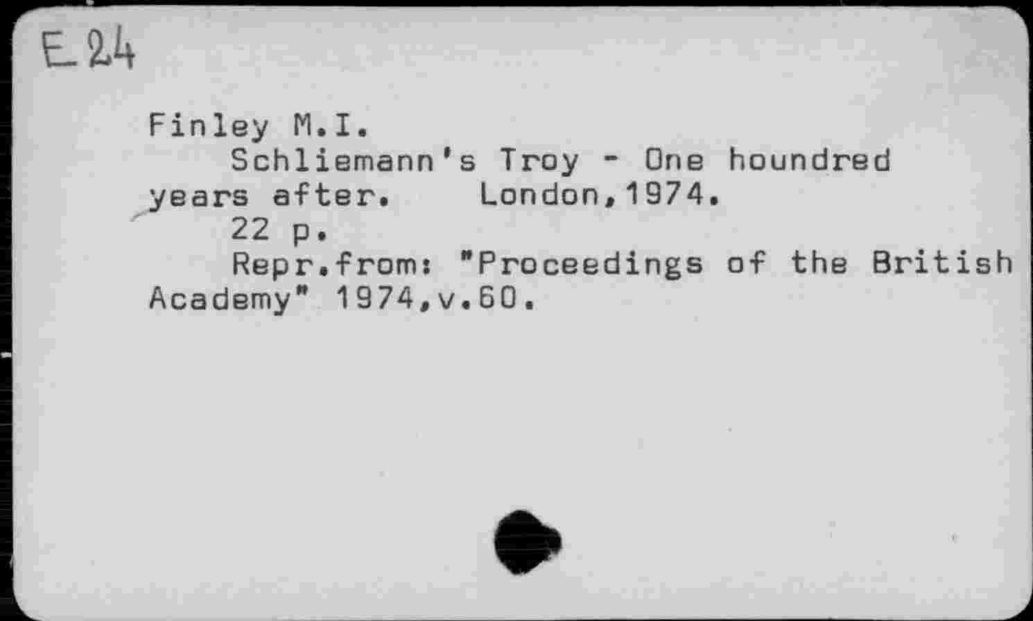 ﻿Finley N.I.
Schliemann's Troy - One houndred years after. London,1974.
22 p.
Repr.from: "Proceedings of the British Academy" 1974,v.60.